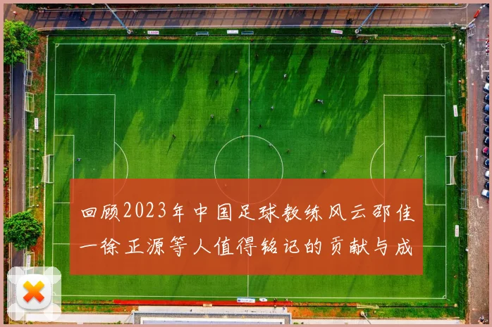 回顾2023年中国足球教练风云邵佳一徐正源等人值得铭记的贡献与成就