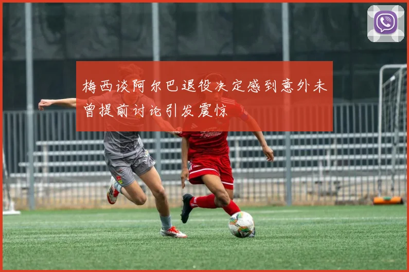 梅西谈阿尔巴退役决定感到意外未曾提前讨论引发震惊