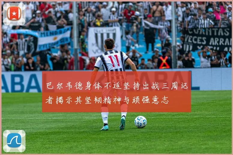 巴尔韦德身体不适坚持出战三周记者揭示其坚韧精神与顽强意志