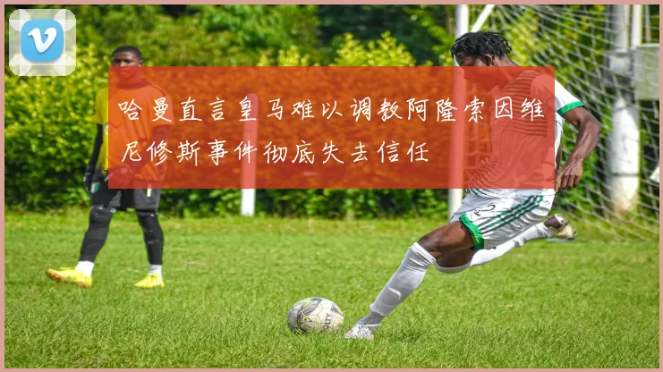 哈曼直言皇马难以调教阿隆索因维尼修斯事件彻底失去信任