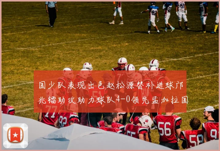 国少队表现出色赵松源替补进球邝兆镭助攻助力球队4-0领先孟加拉国