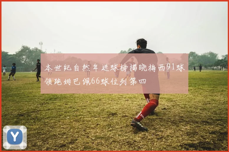 本世纪自然年进球榜揭晓梅西91球领跑姆巴佩66球位列第四