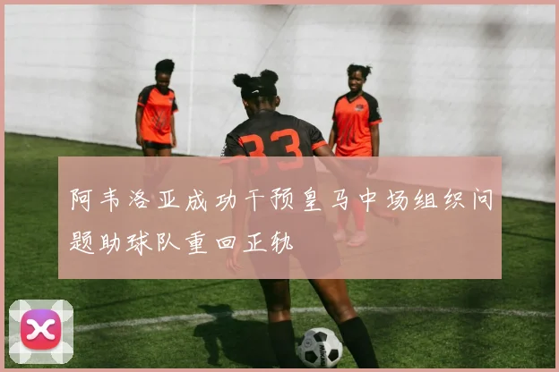 阿韦洛亚成功干预皇马中场组织问题助球队重回正轨