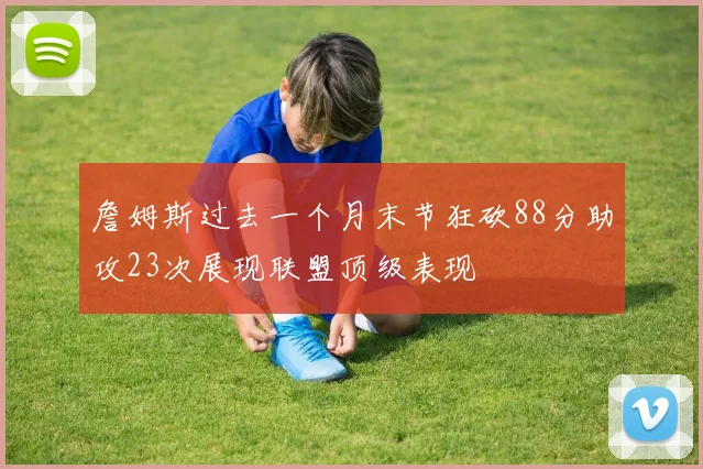 詹姆斯过去一个月末节狂砍88分助攻23次展现联盟顶级表现