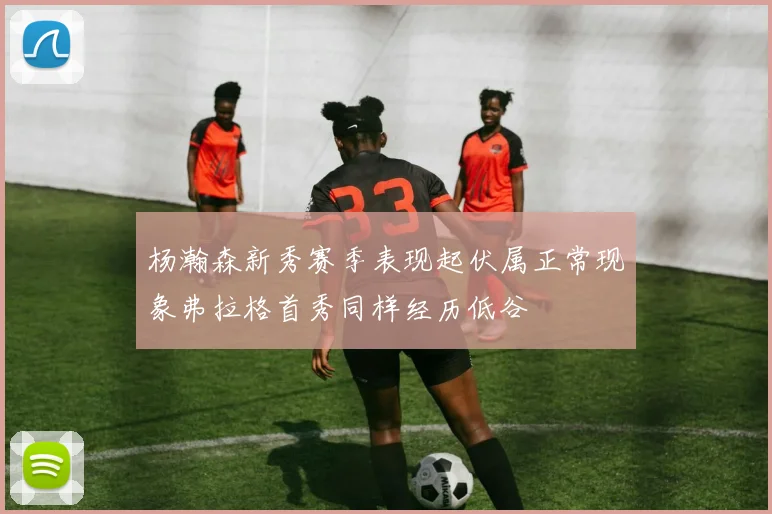 杨瀚森新秀赛季表现起伏属正常现象弗拉格首秀同样经历低谷