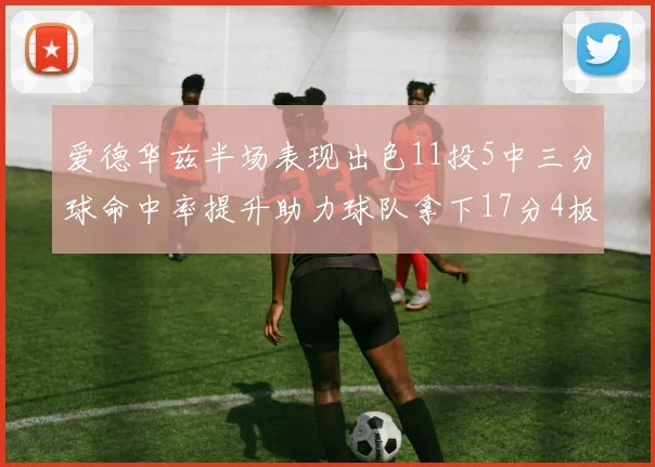 爱德华兹半场表现出色11投5中三分球命中率提升助力球队拿下17分4板1助