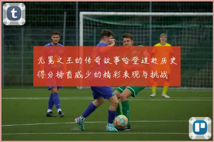 无冕之王的传奇故事哈登追赶历史得分榜首威少的精彩表现与挑战