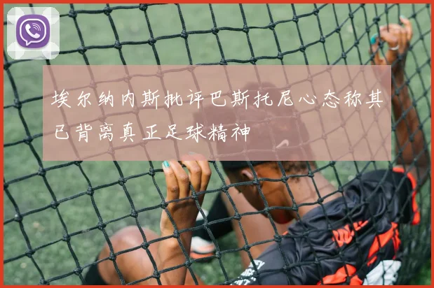 埃尔纳内斯批评巴斯托尼心态称其已背离真正足球精神