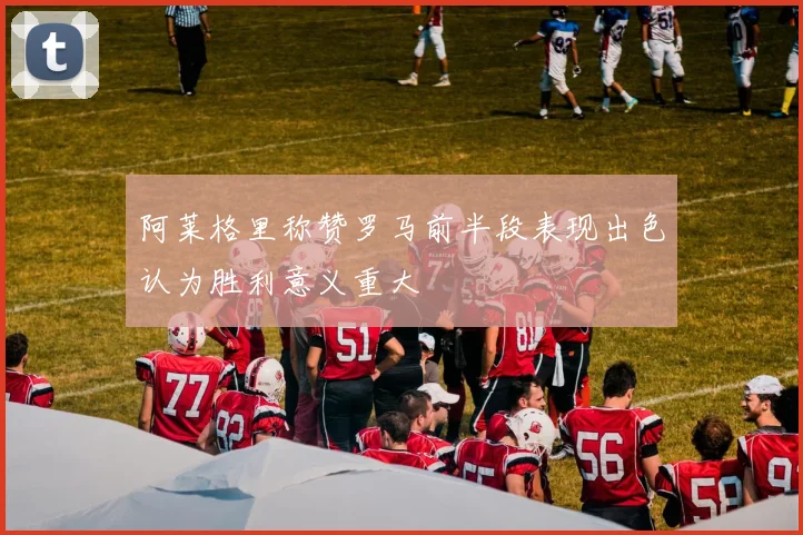 阿莱格里称赞罗马前半段表现出色认为胜利意义重大