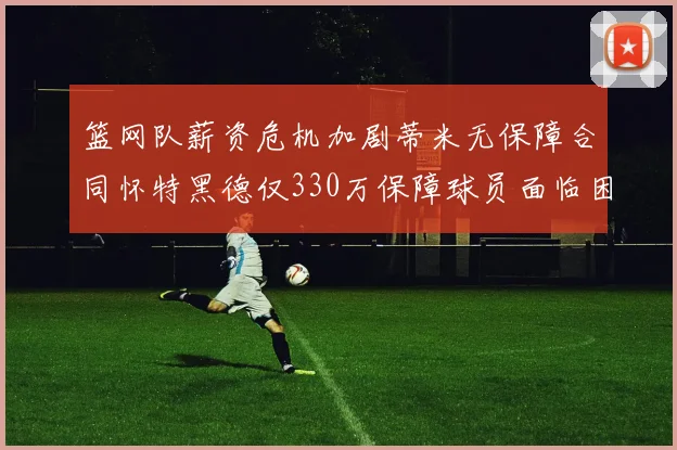 篮网队薪资危机加剧蒂米无保障合同怀特黑德仅330万保障球员面临困境