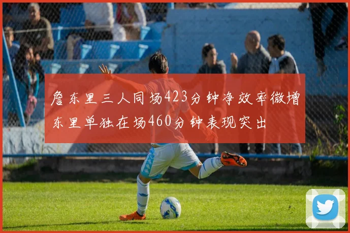 詹东里三人同场423分钟净效率微增东里单独在场460分钟表现突出