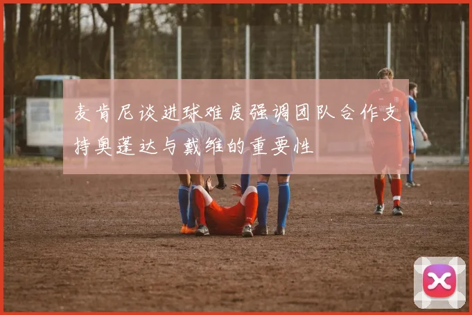 麦肯尼谈进球难度强调团队合作支持奥蓬达与戴维的重要性
