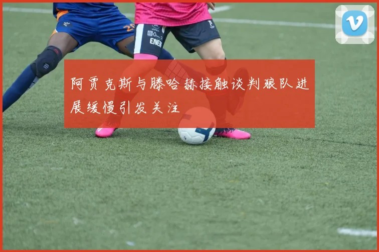阿贾克斯与滕哈赫接触谈判狼队进展缓慢引发关注