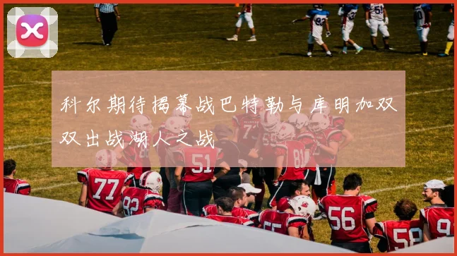 科尔期待揭幕战巴特勒与库明加双双出战湖人之战