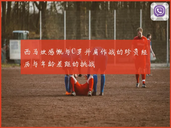 西马坎感慨与C罗并肩作战的珍贵经历与年龄差距的挑战
