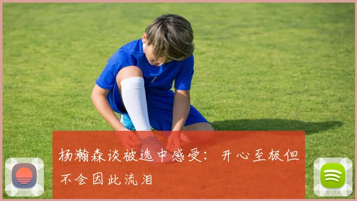 杨瀚森谈被选中感受：开心至极但不会因此流泪