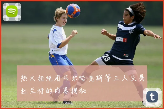 热火拒绝用韦尔哈克斯等三人交易杜兰特的内幕揭秘