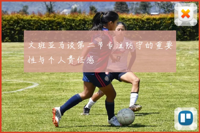 文班亚马谈第二节专注防守的重要性与个人责任感